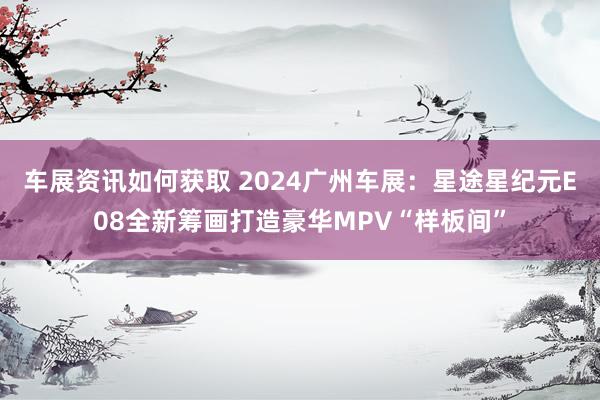 车展资讯如何获取 2024广州车展：星途星纪元E08全新筹画打造豪华MPV“样板间”