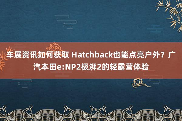 车展资讯如何获取 Hatchback也能点亮户外？广汽本田e:NP2极湃2的轻露营体验