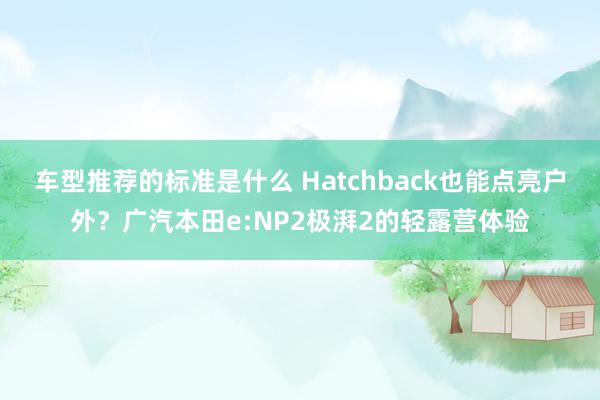 车型推荐的标准是什么 Hatchback也能点亮户外？广汽本田e:NP2极湃2的轻露营体验