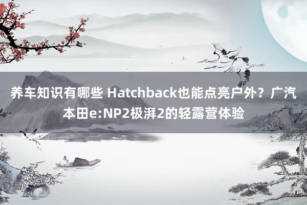 养车知识有哪些 Hatchback也能点亮户外？广汽本田e:NP2极湃2的轻露营体验