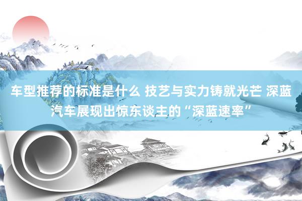 车型推荐的标准是什么 技艺与实力铸就光芒 深蓝汽车展现出惊东谈主的“深蓝速率”