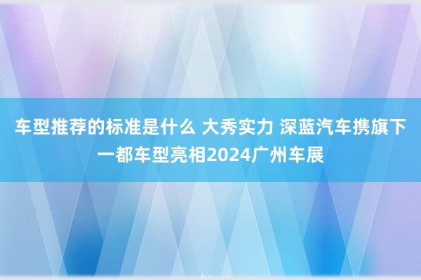 车型推荐的标准是什么 大秀实力 深蓝汽车携旗下一都车型亮相2024广州车展