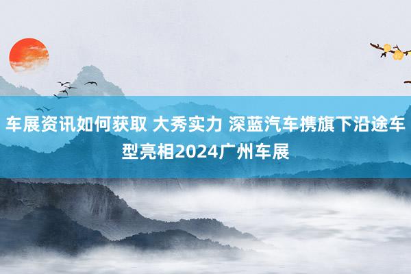 车展资讯如何获取 大秀实力 深蓝汽车携旗下沿途车型亮相2024广州车展