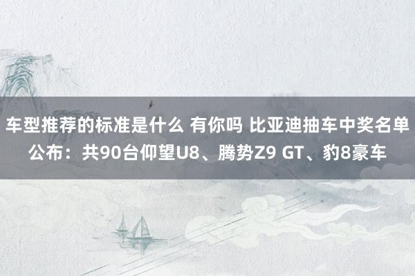 车型推荐的标准是什么 有你吗 比亚迪抽车中奖名单公布：共90台仰望U8、腾势Z9 GT、豹8豪车