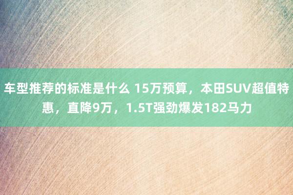 车型推荐的标准是什么 15万预算，本田SUV超值特惠，直降9万，1.5T强劲爆发182马力