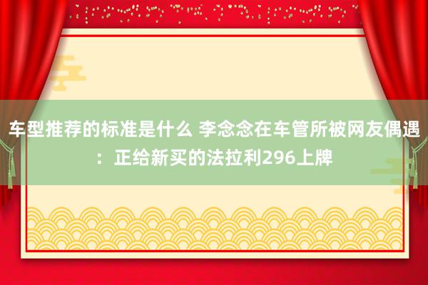 车型推荐的标准是什么 李念念在车管所被网友偶遇：正给新买的法拉利296上牌