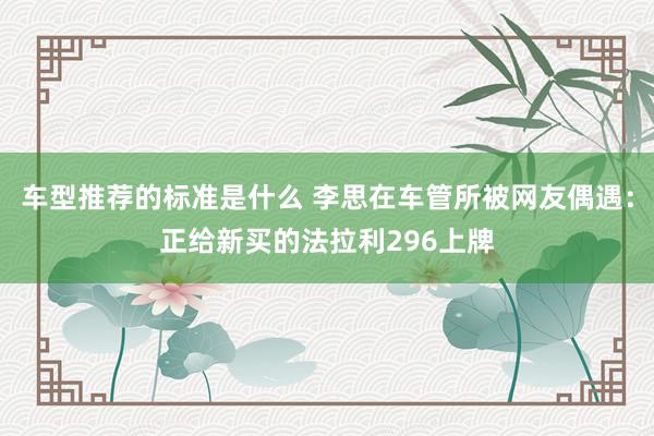 车型推荐的标准是什么 李思在车管所被网友偶遇：正给新买的法拉利296上牌