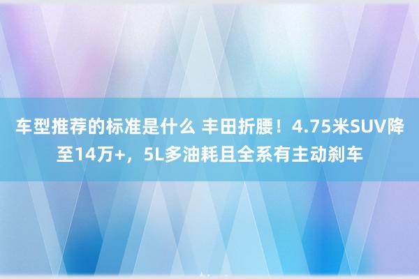 车型推荐的标准是什么 丰田折腰！4.75米SUV降至14万+，5L多油耗且全系有主动刹车