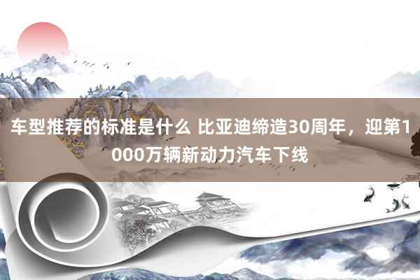 车型推荐的标准是什么 比亚迪缔造30周年，迎第1000万辆新动力汽车下线