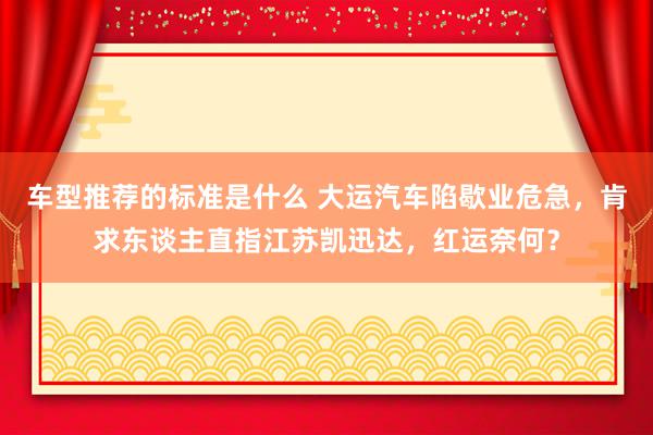 车型推荐的标准是什么 大运汽车陷歇业危急，肯求东谈主直指江苏凯迅达，红运奈何？