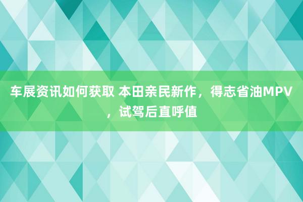 车展资讯如何获取 本田亲民新作，得志省油MPV，试驾后直呼值