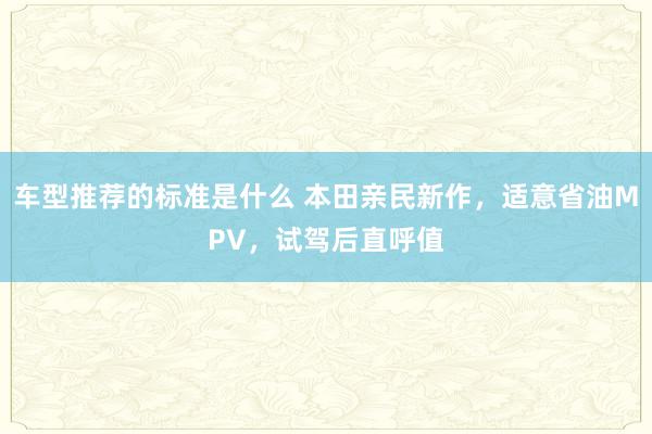 车型推荐的标准是什么 本田亲民新作，适意省油MPV，试驾后直呼值