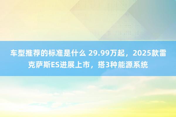 车型推荐的标准是什么 29.99万起，2025款雷克萨斯ES进展上市，搭3种能源系统