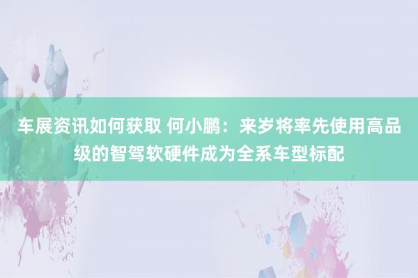 车展资讯如何获取 何小鹏：来岁将率先使用高品级的智驾软硬件成为全系车型标配