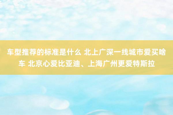 车型推荐的标准是什么 北上广深一线城市爱买啥车 北京心爱比亚迪、上海广州更爱特斯拉