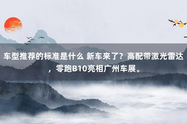 车型推荐的标准是什么 新车来了？高配带激光雷达，零跑B10亮相广州车展。