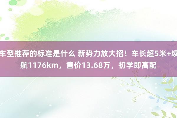 车型推荐的标准是什么 新势力放大招！车长超5米+续航1176km，售价13.68万，初学即高配