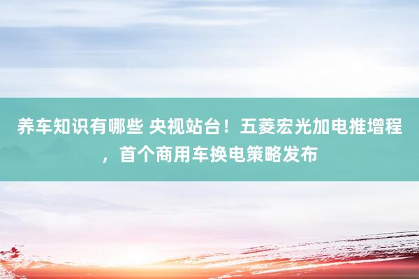 养车知识有哪些 央视站台！五菱宏光加电推增程，首个商用车换电策略发布