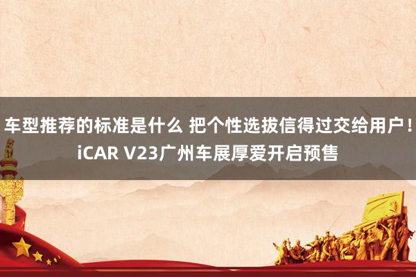 车型推荐的标准是什么 把个性选拔信得过交给用户！iCAR V23广州车展厚爱开启预售