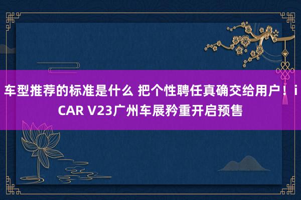 车型推荐的标准是什么 把个性聘任真确交给用户！iCAR V23广州车展矜重开启预售