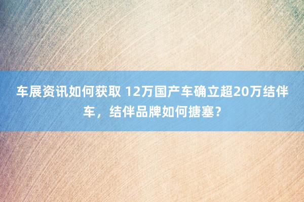 车展资讯如何获取 12万国产车确立超20万结伴车，结伴品牌如何搪塞？