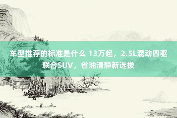 车型推荐的标准是什么 13万起，2.5L混动四驱联合SUV，省油清静新选拔