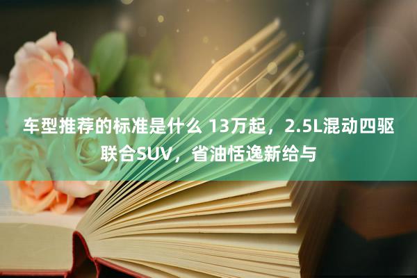 车型推荐的标准是什么 13万起，2.5L混动四驱联合SUV，省油恬逸新给与