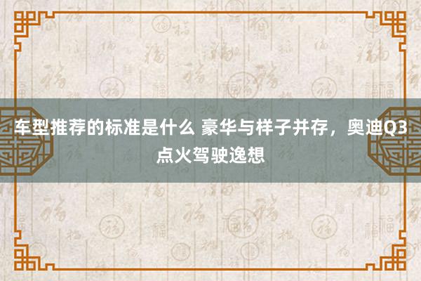 车型推荐的标准是什么 豪华与样子并存，奥迪Q3点火驾驶逸想