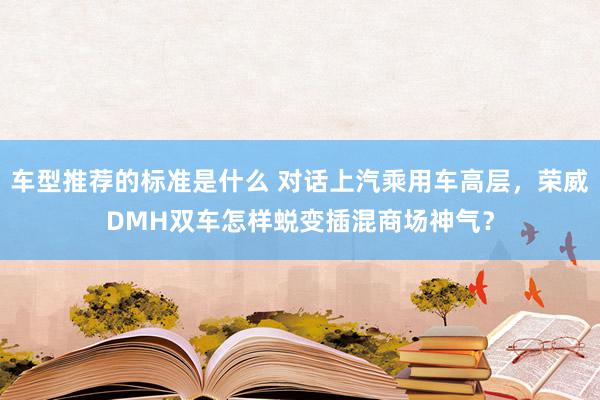 车型推荐的标准是什么 对话上汽乘用车高层，荣威DMH双车怎样蜕变插混商场神气？