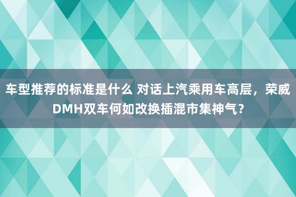 车型推荐的标准是什么 对话上汽乘用车高层，荣威DMH双车何如改换插混市集神气？