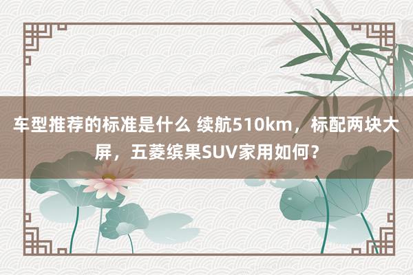 车型推荐的标准是什么 续航510km，标配两块大屏，五菱缤果SUV家用如何？