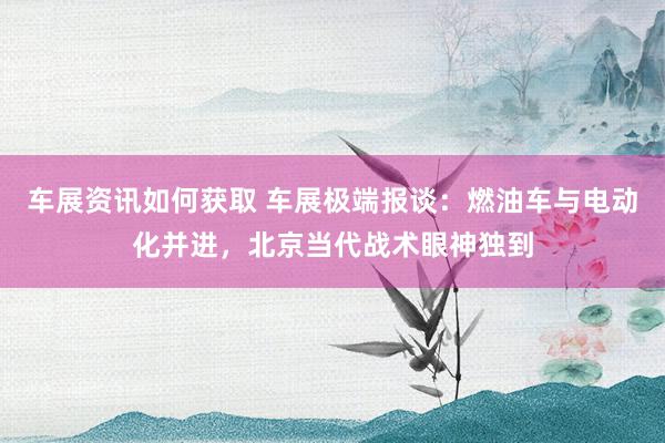 车展资讯如何获取 车展极端报谈：燃油车与电动化并进，北京当代战术眼神独到