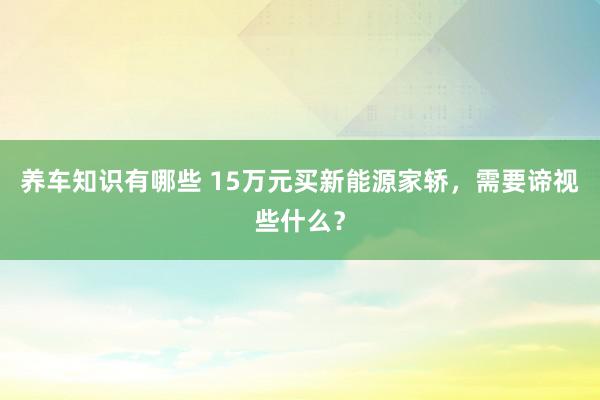 养车知识有哪些 15万元买新能源家轿，需要谛视些什么？