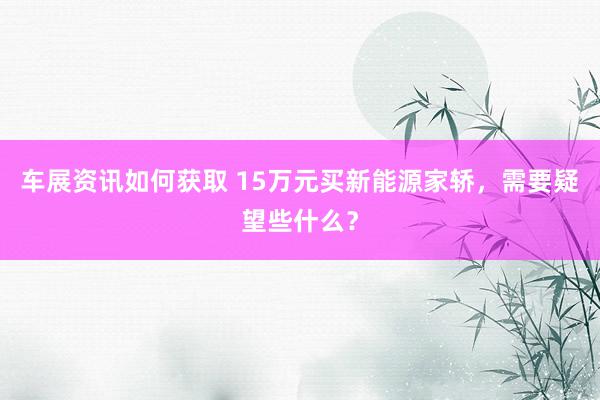 车展资讯如何获取 15万元买新能源家轿，需要疑望些什么？