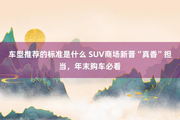 车型推荐的标准是什么 SUV商场新晋“真香”担当，年末购车必看