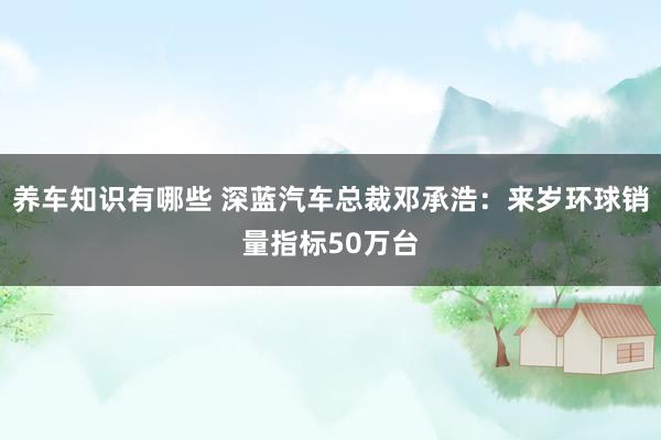 养车知识有哪些 深蓝汽车总裁邓承浩：来岁环球销量指标50万台