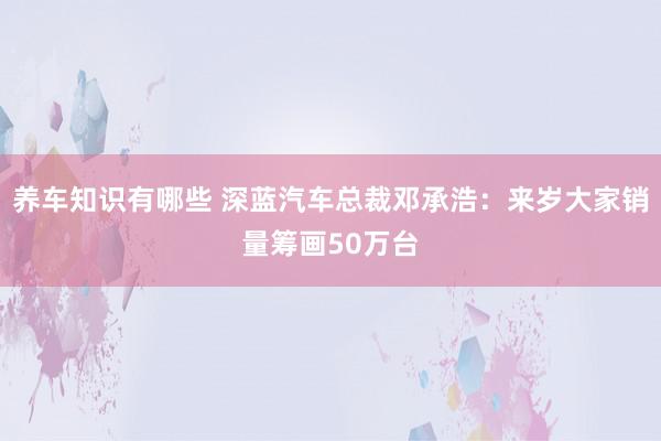 养车知识有哪些 深蓝汽车总裁邓承浩：来岁大家销量筹画50万台