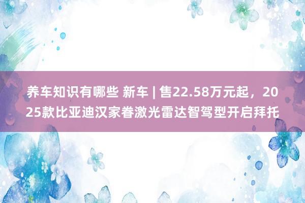 养车知识有哪些 新车 | 售22.58万元起，2025款比亚迪汉家眷激光雷达智驾型开启拜托