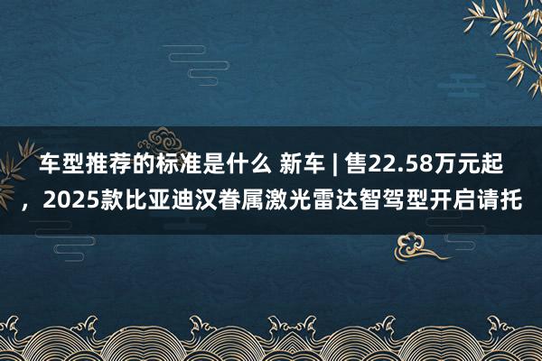 车型推荐的标准是什么 新车 | 售22.58万元起，2025款比亚迪汉眷属激光雷达智驾型开启请托