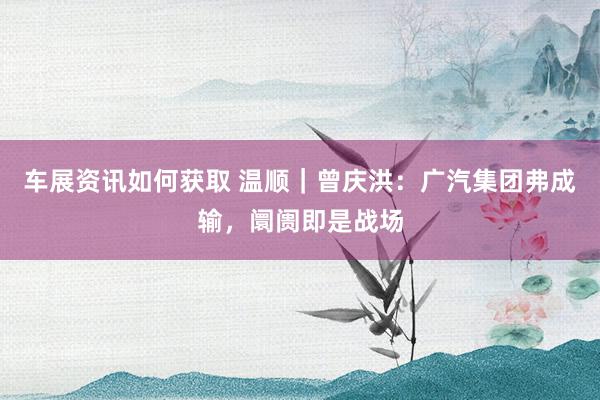 车展资讯如何获取 温顺｜曾庆洪：广汽集团弗成输，阛阓即是战场