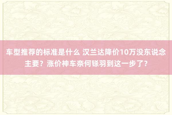 车型推荐的标准是什么 汉兰达降价10万没东说念主要？涨价神车奈何铩羽到这一步了？