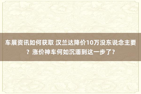 车展资讯如何获取 汉兰达降价10万没东说念主要？涨价神车何如沉湎到这一步了？