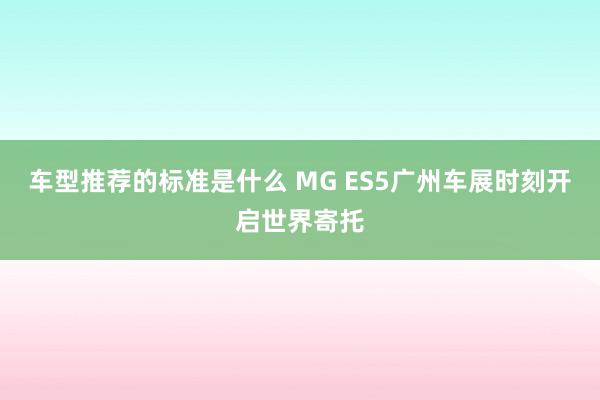 车型推荐的标准是什么 MG ES5广州车展时刻开启世界寄托