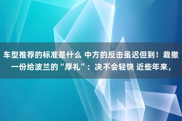 车型推荐的标准是什么 中方的反击虽迟但到！裁撤一份给波兰的“厚礼”：决不会轻饶 近些年来，