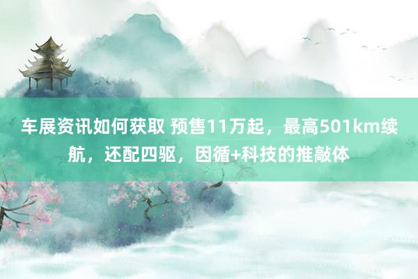 车展资讯如何获取 预售11万起，最高501km续航，还配四驱，因循+科技的推敲体