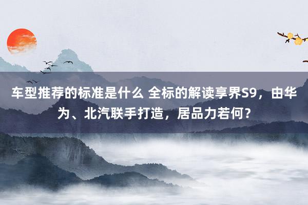 车型推荐的标准是什么 全标的解读享界S9，由华为、北汽联手打造，居品力若何？