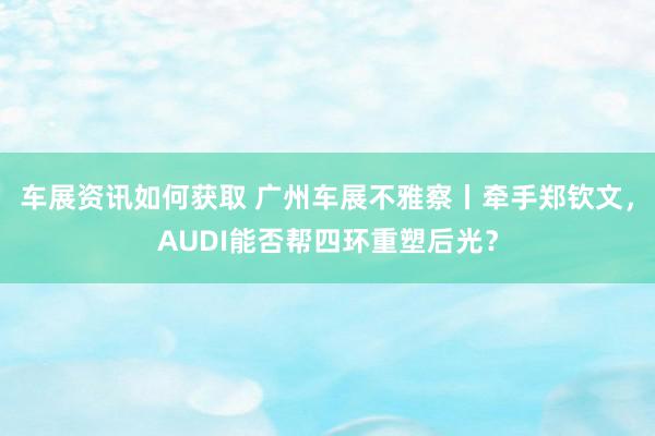 车展资讯如何获取 广州车展不雅察丨牵手郑钦文，AUDI能否帮四环重塑后光？