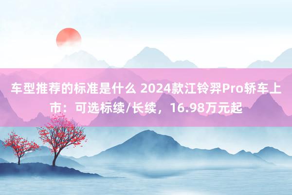 车型推荐的标准是什么 2024款江铃羿Pro轿车上市：可选标续/长续，16.98万元起