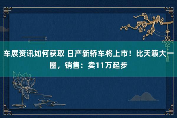 车展资讯如何获取 日产新轿车将上市！比天籁大一圈，销售：卖11万起步