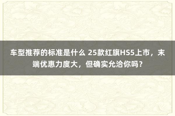 车型推荐的标准是什么 25款红旗HS5上市，末端优惠力度大，但确实允洽你吗？